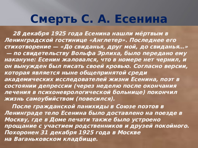 Смерть С. А. Есенина  28 декабря 1925 года Есенина нашли мёртвым в Ленинградской гостинице «Англетер». Последнее его стихотворение — «До свиданья, друг мой, до свиданья…»  — по свидетельству Вольфа Эрлиха, было передано ему накануне: Есенин жаловался, что в номере нет чернил, и он вынужден был писать своей кровью. Согласно версии, которая является ныне общепринятой среди академических исследователей жизни Есенина, поэт в состоянии депрессии (через неделю после окончания лечения в психоневрологической больнице) покончил жизнь самоубийством (повесился).  После гражданской панихиды в Союзе поэтов в Ленинграде тело Есенина было доставлено на поезде в Москву, где в Доме печати также было устроено прощание с участием родственников и друзей покойного. Похоронен 31 декабря 1925 года в Москве на Ваганьковском кладбище. 