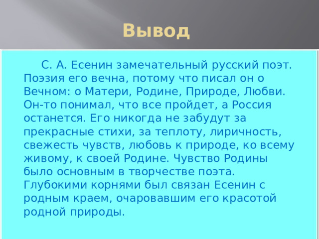 Вывод  С. А. Есенин замечательный русский поэт. Поэзия его вечна, потому что писал он о Вечном: о Матери, Родине, Природе, Любви. Он-то понимал, что все пройдет, а Россия останется. Его никогда не забудут за прекрасные стихи, за теплоту, лиричность, свежесть чувств, любовь к природе, ко всему живому, к своей Родине. Чувство Родины было основным в творчестве поэта. Глубокими корнями был связан Есенин с родным краем, очаровавшим его красотой родной природы. 