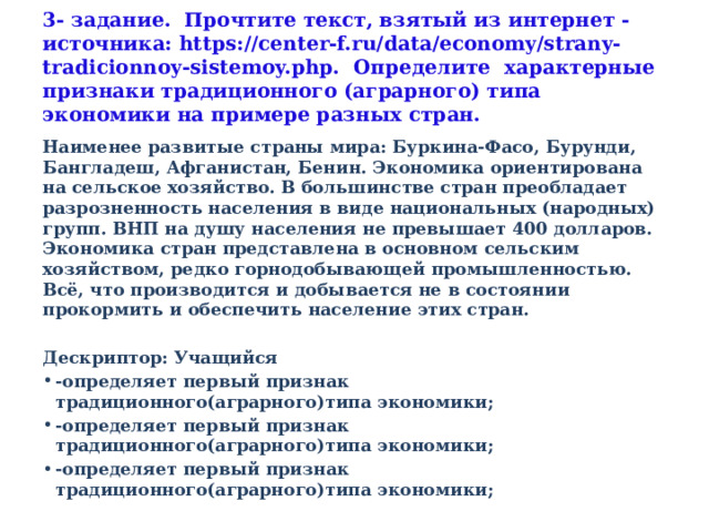 3- задание. Прочтите текст, взятый из интернет -источника: https://center-f.ru/data/economy/strany-tradicionnoy-sistemoy.php. Определите характерные признаки традиционного (аграрного) типа экономики на примере разных стран. Наименее развитые страны мира: Буркина-Фасо, Бурунди, Бангладеш, Афганистан, Бенин. Экономика ориентирована на сельское хозяйство. В большинстве стран преобладает разрозненность населения в виде национальных (народных) групп. ВНП на душу населения не превышает 400 долларов. Экономика стран представлена в основном сельским хозяйством, редко горнодобывающей промышленностью. Всё, что производится и добывается не в состоянии прокормить и обеспечить население этих стран.  Дескриптор: Учащийся -определяет первый признак традиционного(аграрного)типа экономики; -определяет первый признак традиционного(аграрного)типа экономики; -определяет первый признак традиционного(аграрного)типа экономики; 