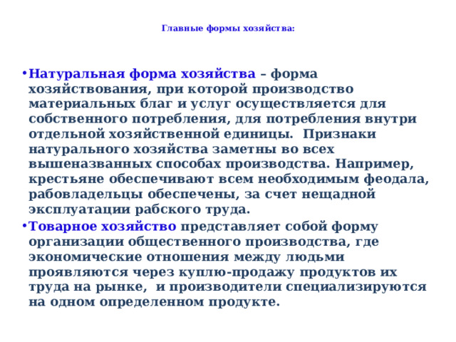  Главные формы хозяйства:   Натуральная форма хозяйства – форма хозяйствования, при которой производство материальных благ и услуг осуществляется для собственного потребления, для потребления внутри отдельной хозяйственной единицы. Признаки натурального хозяйства заметны во всех вышеназванных способах производства. Например, крестьяне обеспечивают всем необходимым феодала, рабовладельцы обеспечены, за счет нещадной эксплуатации рабского труда. Товарное хозяйство представляет собой форму организации общественного производства, где экономические отношения между людьми проявляются через куплю-продажу продуктов их труда на рынке, и производители специализируются на одном определенном продукте.  