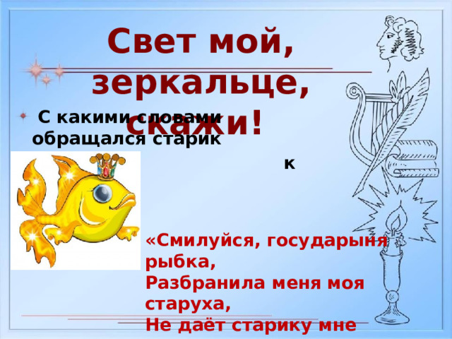 Свет мой, зеркальце, скажи!  С какими словами обращался старик  к рыбке? «Смилуйся, государыня рыбка, Разбранила меня моя старуха, Не даёт старику мне покою…» 