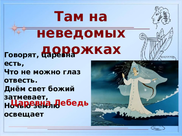 Там на неведомых дорожках Говорят, царевна есть, Что не можно глаз отвесть. Днём свет божий затмевает, Ночью землю освещает Царевна Лебедь 
