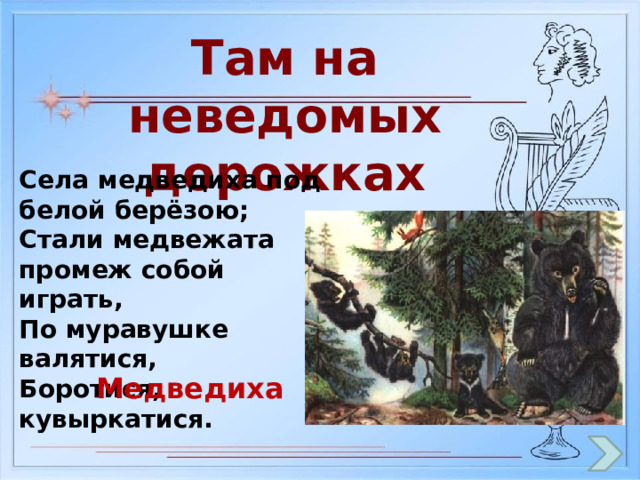 Там на неведомых дорожках Села медведиха под белой берёзою; Стали медвежата промеж собой играть, По муравушке валятися, Боротися, кувыркатися. Медведиха 