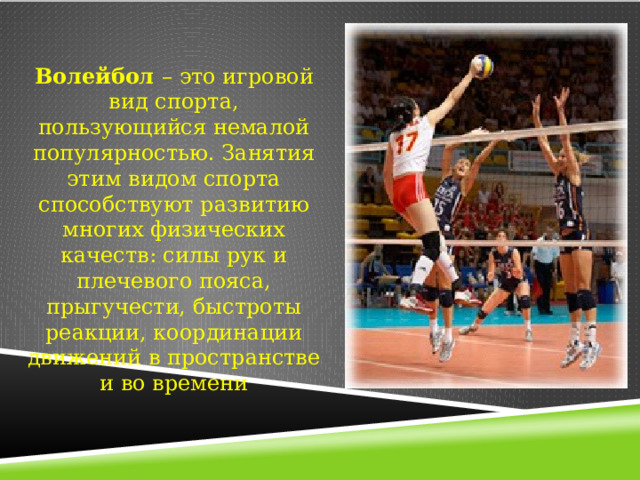 Волейбол – это игровой вид спорта, пользующийся немалой популярностью. Занятия этим видом спорта способствуют развитию многих физических качеств: силы рук и плечевого пояса, прыгучести, быстроты реакции, координации движений в пространстве и во времени 