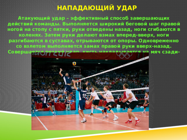 Нападающий удар   Атакующий удар – эффективный способ завершающих действий команды. Выполняется широкий беговой шаг правой ногой на стопу с пятки, руки отведены назад, ноги сгибаются в коленях. Затем руки делают взмах вперед-вверх, ноги разгибаются в суставах, отрываются от опоры. Одновременно со взлетом выполняется замах правой руки вверх-назад. Совершается резкий удар, кисть накладывается на мяч сзади-сверху. Приземляться на согнутые ноги. 