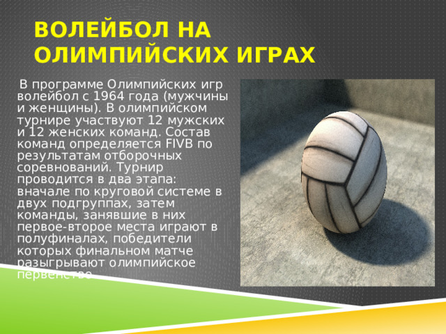 Волейбол на Олимпийских играх  В программе Олимпийских игр волейбол с 1964 года (мужчины и женщины). В олимпийском турнире участвуют 12 мужских и 12 женских команд. Состав команд определяется FIVB по результатам отборочных соревнований. Турнир проводится в два этапа: вначале по круговой системе в двух подгруппах, затем команды, занявшие в них первое-второе места играют в полуфиналах, победители которых финальном матче разыгрывают олимпийское первенство. 