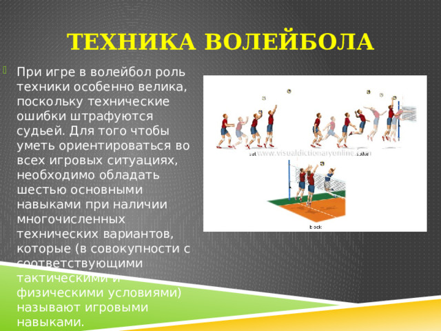 Техника волейбола При игре в волейбол роль техники особенно велика, поскольку технические ошибки штрафуются судьей. Для того чтобы уметь ориентироваться во всех игровых ситуациях, необходимо обладать шестью основными навыками при наличии многочисленных технических вариантов, которые (в совокупности с соответствующими тактическими и физическими условиями) называют игровыми навыками. 