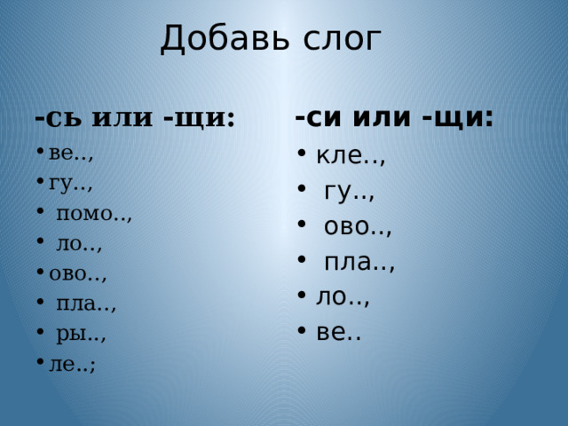 Добавь слог -сь или -щи: -си или -щи:   ве.., гу..,  помо..,  ло.., ово..,  пла..,  ры.., ле..; кле..,  гу..,  ово..,  пла.., ло.., ве.. 