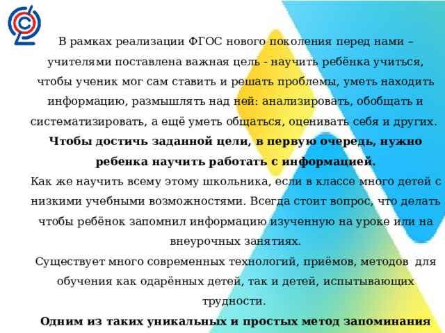 В рамках реализации ФГОС нового поколения перед нами – учителями поставлена важная цель - научить ребёнка учиться, чтобы ученик мог сам ставить и решать проблемы, уметь находить информацию, размышлять над ней: анализировать, обобщать и систематизировать, а ещё уметь общаться, оценивать себя и других.  Чтобы достичь заданной цели, в первую очередь, нужно ребенка научить работать с информацией. Как же научить всему этому школьника, если в классе много детей с низкими учебными возможностями. Всегда стоит вопрос, что делать чтобы ребёнок запомнил информацию изученную на уроке или на внеурочных занятиях. Существует много современных технологий, приёмов, методов  для обучения как одарённых детей, так и детей, испытывающих трудности.  Одним из таких уникальных и простых метод запоминания информации- это метод - Интеллект-карты . Его могут освоить дети с разными возможностями. 