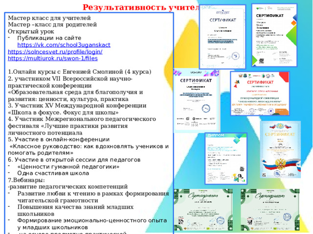 Результативность учителя Мастер класс для учителей Мастер –класс для родителей Открытый урок Публикации на сайте https://vk.com/school3uganskact  https://solncesvet.ru/profile/login/  https://multiurok.ru/swon-1/files  1.Онлайн курсы с Евгенией Смолиной (4 курса) 2. участником VII Всероссийской научно-практической конференции «Образовательная среда для благополучия и развития: ценности, культура, практика 3. Участник XV Международной конференции «Школа в фокусе. Фокус для школы» 4. Участник Межрегионального педагогического фестиваля «Лучшие практики развития личностного потенциала 5. Участие в онлайн-конференции  «Классное руководство: как вдохновлять учеников и помогать родителям» 6. Участие в открытой сессии для педагогов «Ценности гуманной педагогики» Одна счастливая школа 7.Вебинары: -развитие педагогических компетенций Развитие любви к чтению в рамках формирования читательской грамотности Повышения качества знаний младших школьников Формирование эмоционально-ценностного опыта у младших школьников  на основе предметно-практической преобразующей деятельности 