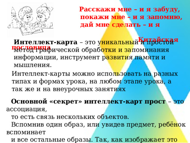 Расскажи мне – и я забуду,  покажи мне – и я запомню,  дай мне сделать – и я пойму.  Китайская пословица Интеллект-карта  – это уникальный и простой метод графической обработки и запоминания информации, инструмент развития памяти и мышления. Интеллект-карты можно использовать на разных типах и формах урока, на любом этапе урока, а так же и на внеурочных занятиях Основной «секрет» интеллект-карт прост – это ассоциация, то есть связь нескольких объектов. Вспомнив один образ, или увидев предмет, ребёнок вспоминает и все остальные образы. Так, как изображает это всё графически. 