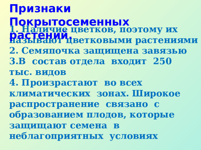 Признаки Покрытосеменных растений.    1. Наличие цветков, поэтому их называют цветковыми растениями  2. Семяпочка защищена завязью  3.В состав отдела входит 250 тыс. видов  4. Произрастают во всех климатических зонах. Широкое распространение связано с образованием плодов, которые защищают семена в неблагоприятных условиях    Признаки Покрытосеменных растений.    