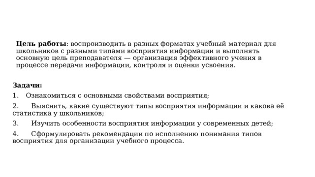 Цель работы : воспроизводить в разных форматах учебный материал для школьников с разными типами восприятия информации и выполнять основную цель преподавателя —  организация эффективного учения в процессе передачи информации, контроля и оценки усвоения. Задачи:  Ознакомиться с основными свойствами восприятия; 2. Выяснить, какие существуют типы восприятия информации и какова её статистика у школьников; 3.  Изучить особенности восприятия информации у современных детей; 4. Сформулировать рекомендации по исполнению понимания типов восприятия для организации учебного процесса. 
