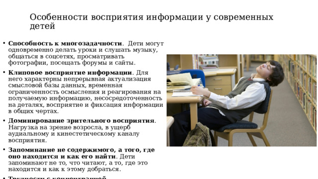 Особенности восприятия информации у современных детей Способность к многозадачности .  Дети могут одновременно делать уроки и слушать музыку, общаться в соцсетях, просматривать фотографии, посещать форумы и сайты. Клиповое восприятие информации . Для него характерны непрерывная актуализация смысловой базы данных, временная ограниченность осмысления и реагирования на получаемую информацию, несосредоточенность на деталях, восприятие и фиксация информации в общих чертах. Доминирование зрительного восприятия . Нагрузка на зрение возросла, в ущерб аудиальному и кинестетическому каналу восприятия. Запоминание не содержимого, а того, где оно находится и как его найти . Дети запоминают не то, что читают, а то, где это находится и как к этому добраться.  Трудности с концентрацией внимания . Ребёнок не может сосредоточиться на одном предмете более 10–15 минут.  
