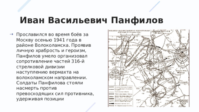 Иван Васильевич Панфилов Прославился во время боёв за Москву осенью 1941 года в районе Волоколамска. Проявив личную храбрость и героизм, Панфилов умело организовал сопротивление частей 316-й стрелковой дивизии наступлению вермахта на волоколамском направлении. Солдаты Панфилова стояли насмерть против превосходящих сил противника, удерживая позиции 