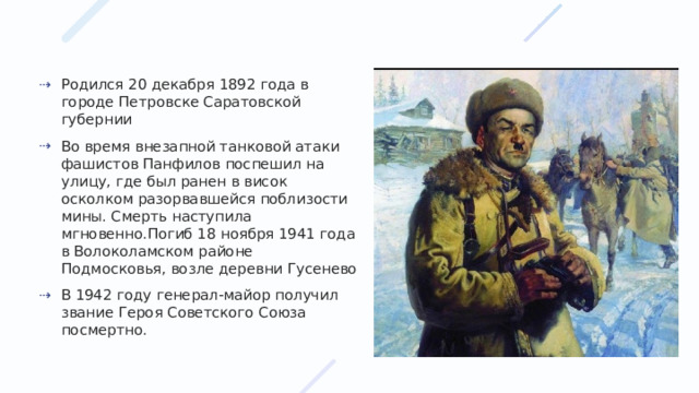 Родился 20 декабря 1892 года в городе Петровске Саратовской губернии Во время внезапной танковой атаки фашистов Панфилов поспешил на улицу, где был ранен в висок осколком разорвавшейся поблизости мины. Смерть наступила мгновенно.Погиб 18 ноября 1941 года в Волоколамском районе Подмосковья, возле деревни Гусенево В 1942 году генерал-майор получил звание Героя Советского Союза посмертно. 