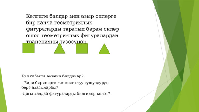 Келгиле балдар мен азыр силерге бир канча геометриялык фигураларды таратып берем силер ошол геометриялык фигуралардан трапецияны тузосунор. Бул сабакта эмнени билдинер? - Бири биринерге жеткиликтуу тушундуруп бере аласынарбы? -Дагы кандай фигураларды билгинер келет? 