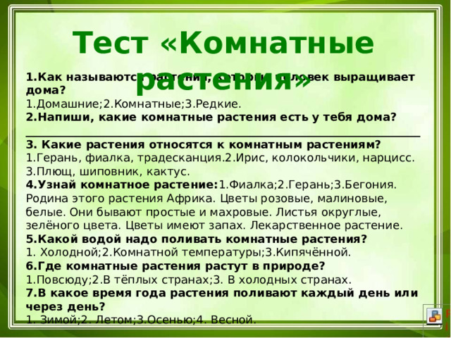 Тест «Комнатные растения» 1.Как называются растения, которые человек выращивает дома? 1.Домашние;2.Комнатные;3.Редкие.  2.Напиши, какие комнатные растения есть у тебя дома? ______________________________________________________________________ 3. Какие растения относятся к комнатным растениям? 1.Герань, фиалка, традесканция.2.Ирис, колокольчики, нарцисс. 3.Плющ, шиповник, кактус. 4.Узнай комнатное растение: 1.Фиалка;2.Герань;3.Бегония. Родина этого растения Африка. Цветы розовые, малиновые, белые. Они бывают простые и махровые. Листья округлые, зелёного цвета. Цветы имеют запах. Лекарственное растение. 5.Какой водой надо поливать комнатные растения? 1. Холодной;2.Комнатной температуры;3.Кипячённой. 6.Где комнатные растения растут в природе? 1.Повсюду;2.В тёплых странах;3. В холодных странах. 7.В какое время года растения поливают каждый день или через день? 1. Зимой;2. Летом;3.Осенью;4. Весной. 