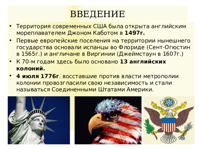 ВВЕДЕНИЕ Территория современных США была открыта английским мореплавателем Джоном Каботом в 1497г. Первые европейские поселения на территории нынешнего государства основали испанцы во Флориде (Сент-Огюстин в 1565г.) и англичане в Виргинии (Джеймстаун в 1607г.) К 70-м годам здесь было основано 13 английских колоний. 4 июля 1776г . восставшие против власти метрополии колонии провозгласили свою независимость и стали называться Соединенными Штатами Америки. 