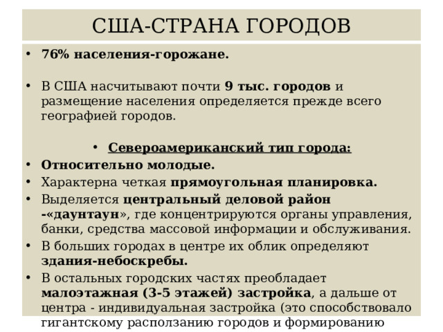 США-СТРАНА ГОРОДОВ 76% населения-горожане.  В США насчитывают почти 9 тыс. городов и размещение населения определяется прежде всего географией городов. Североамериканский тип города: Относительно молодые. Характерна четкая прямоугольная планировка. Выделяется центральный деловой район -«даунтаун », где концентрируются органы управления, банки, средства массовой информации и обслуживания. В больших городах в центре их облик определяют здания-небоскребы. В остальных городских частях преобладает малоэтажная (3-5 этажей) застройка , а дальше от центра - индивидуальная застройка (это способствовало гигантскому расползанию городов и формированию городских агломераций). 