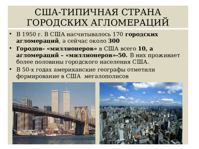 США-ТИПИЧНАЯ СТРАНА ГОРОДСКИХ АГЛОМЕРАЦИЙ В 1950 г. В США насчитывалось 170 городских агломераций , а сейчас около 300 Городов- «миллионеров» в США всего 10, а агломераций – «миллионеров»-50. В них проживает более половины городского населения США. В 50-х годах американские географы отметили формирование в США мегалополисов 