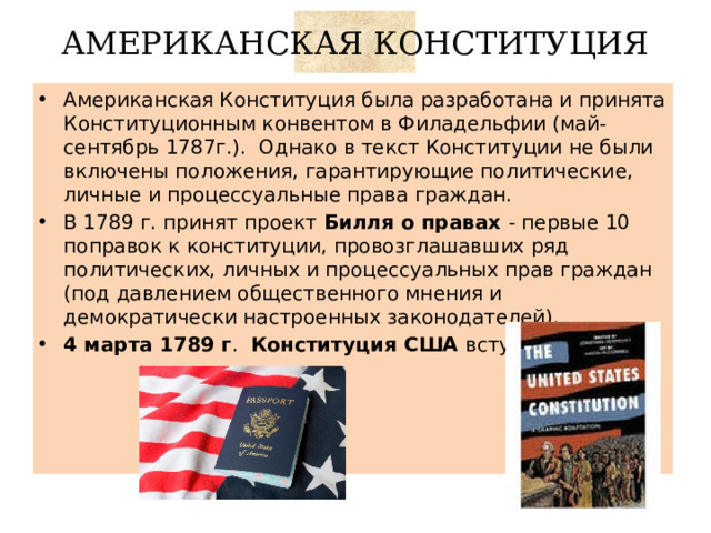 АМЕРИКАНСКАЯ КОНСТИТУЦИЯ Американская Конституция была разработана и принята Конституционным конвентом в Филадельфии (май-сентябрь 1787г.). Однако в текст Конституции не были включены положения, гарантирующие политические, личные и процессуальные права граждан. В 1789 г. принят проект Билля о правах - первые 10 поправок к конституции, провозглашавших ряд политических, личных и процессуальных прав граждан (под давлением общественного мнения и демократически настроенных законодателей). 4 марта 1789 г . Конституция США вступила в силу. 