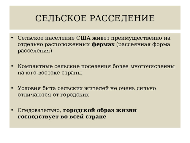 СЕЛЬСКОЕ РАССЕЛЕНИЕ Сельское население США живет преимущественно на отдельно расположенных фермах (рассеянная форма расселения) Компактные сельские поселения более многочисленны на юго-востоке страны Условия быта сельских жителей не очень сильно отличаются от городских Следовательно, городской образ жизни господствует во всей стране 