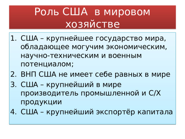 Роль США в мировом хозяйстве США – крупнейшее государство мира, обладающее могучим экономическим, научно-техническим и военным потенциалом; ВНП США не имеет себе равных в мире США – крупнейший в мире производитель промышленной и С/Х продукции США – крупнейший экспортёр капитала 