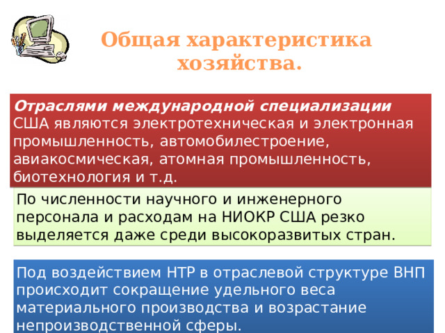 Общая характеристика хозяйства. Отраслями международной специализации США являются электротехническая и электронная промышленность, автомобилестроение, авиакосмическая, атомная промышленность, биотехнология и т.д. По численности научного и инженерного персонала и расходам на НИОКР США резко выделяется даже среди высокоразвитых стран. Под воздействием НТР в отраслевой структуре ВНП происходит сокращение удельного веса материального производства и возрастание непроизводственной сферы. 