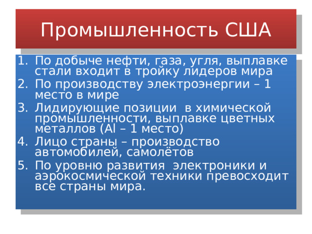 Промышленность США По добыче нефти, газа, угля, выплавке стали входит в тройку лидеров мира По производству электроэнергии – 1 место в мире Лидирующие позиции в химической промышленности, выплавке цветных металлов (Al – 1 место) Лицо страны – производство автомобилей, самолётов По уровню развития электроники и аэрокосмической техники превосходит все страны мира. 