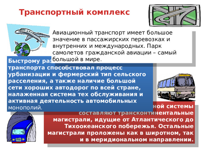 Транспортный комплекс Авиационный транспорт имеет большое значение в пассажирских перевозках и внутренних и международных. Парк самолетов гражданской авиации – самый большой в мире . Быстрому развитию автомобильного транспорта способствовал процесс урбанизации и фермерский тип сельского расселения, а также наличие большой сети хороших автодорог по всей стране, налаженная система тех обслуживания и активная деятельность автомобильных монополий. Основу железнодорожной системы составляют трансконтинентальные магистрали, идущие от Атлантического до Тихоокеанского побережья. Остальные магистрали проложены как в широтном, так и в меридиональном направлении. 