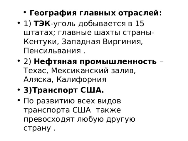 География главных отраслей: 1) ТЭК -уголь добывается в 15 штатах; главные шахты страны- Кентуки, Западная Виргиния, Пенсильвания . 2) Нефтяная промышленность – Техас, Мексиканский залив, Аляска, Калифорния 3)Транспорт США. По развитию всех видов транспорта США также превосходят любую другую страну . 