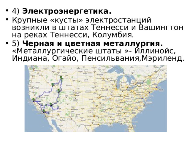 4) Электроэнергетика. Крупные «кусты» электростанций возникли в штатах Теннесси и Вашингтон на реках Теннесси, Колумбия. 5) Черная и цветная металлургия.  «Металлургические штаты »- Иллинойс, Индиана, Огайо, Пенсильвания,Мэриленд. 