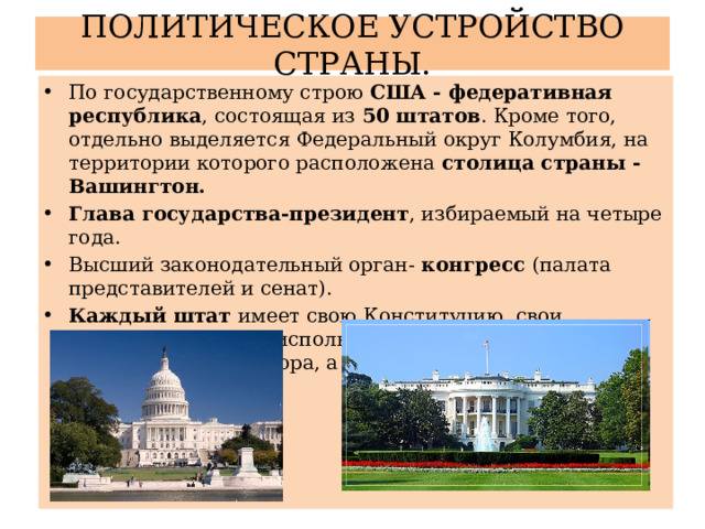 ПОЛИТИЧЕСКОЕ УСТРОЙСТВО СТРАНЫ. По государственному строю США - федеративная республика , состоящая из 50 штатов . Кроме того, отдельно выделяется Федеральный округ Колумбия, на территории которого расположена столица страны - Вашингтон. Глава государства-президент , избираемый на четыре года. Высший законодательный орган- конгресс (палата представителей и сенат). Каждый штат имеет свою Конституцию, свои законодательные и исполнительные органы власти, выборного губернатора, а также символику. 