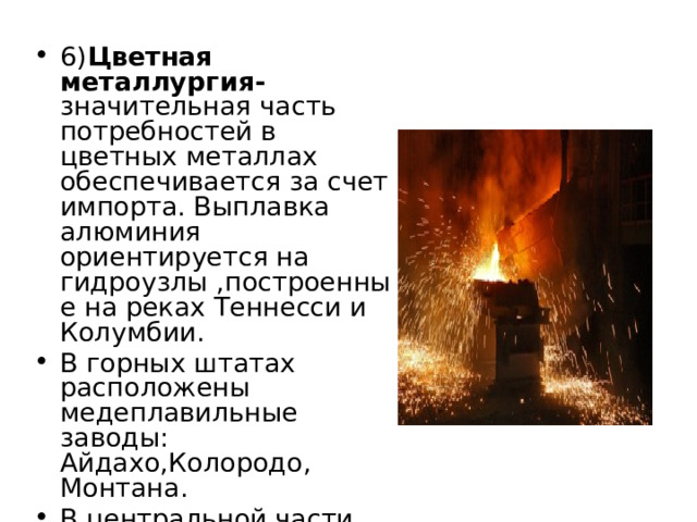 6) Цветная металлургия- значительная часть потребностей в цветных металлах обеспечивается за счет импорта. Выплавка алюминия ориентируется на гидроузлы ,построенные на реках Теннесси и Колумбии. В горных штатах расположены медеплавильные заводы: Айдахо,Колородо, Монтана. В центральной части страны работают заводы по выплавке свинца и цинка – Миссури, Небраска, Оклахома, Иллинойс . 
