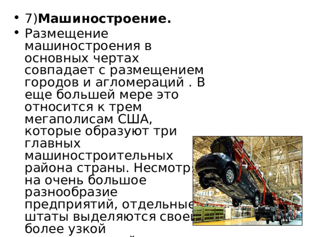 7) Машиностроение. Размещение машиностроения в основных чертах совпадает с размещением городов и агломераций . В еще большей мере это относится к трем мегаполисам США, которые образуют три главных машиностроительных района страны. Несмотря на очень большое разнообразие предприятий, отдельные штаты выделяются своей более узкой специализацией 