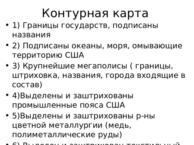 Контурная карта 1) Границы государств, подписаны названия 2) Подписаны океаны, моря, омывающие территорию США 3) Крупнейшие мегаполисы ( границы, штриховка, названия, города входящие в состав) 4)Выделены и заштрихованы промышленные пояса США 5)Выделены и заштрихованы р-ны цветной металлургии (медь, полиметаллические руды) 6) Выделен и заштрихован текстильный район США 