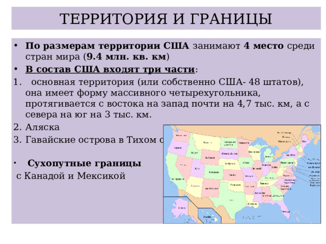 ТЕРРИТОРИЯ И ГРАНИЦЫ По размерам территории США занимают 4 место среди стран мира ( 9.4 млн. кв. км ) В состав США входят три части :  основная территория (или собственно США- 48 штатов), она имеет форму массивного четырехугольника, протягивается с востока на запад почти на 4,7 тыс. км, а с севера на юг на 3 тыс. км. Аляска Гавайские острова в Тихом океане  Сухопутные границы  с Канадой и Мексикой 