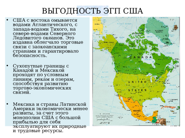 ВЫГОДНОСТЬ ЭГП США США с востока омывается водами Атлантического, с запада-водами Тихого, на севере-водами Северного Ледовитого океанов. Это издавна облегчало торговые связи с заокеанскими странами и гарантировало безопасность. Сухопутные границы с Канадой и Мексикой проходят по условным линиям, рекам и озерам, способствуя развитию торгово-экономических связей. Мексика и страны Латинской Америки экономически менее развиты, за счет этого монополии США с большой прибылью для себя эксплуатируют их природные и трудовые ресурсы. 