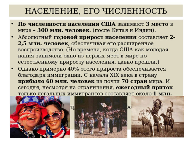 НАСЕЛЕНИЕ, ЕГО ЧИСЛЕННОСТЬ По численности населения США занимают 3 место в мире – 300 млн. человек . (после Китая и Индии). Абсолютный годовой прирост населения составляет 2-2,5 млн. человек , обеспечивая его расширенное воспроизводство. (Но времена, когда США как молодая нация занимали одно из первых мест в мире по естественному приросту населения, давно прошли.) Однако примерно 40% этого прироста обеспечивается благодаря иммиграции. С начала XIX века в страну прибыло 60 млн. человек из почти 70 стран мира. И сегодня, несмотря на ограничения, ежегодный приток только легальных иммигрантов составляет около 1 млн. человек. США находятся на третьем этапе демографического перехода. 