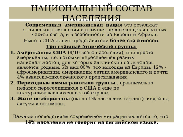 НАЦИОНАЛЬНЫЙ СОСТАВ НАСЕЛЕНИЯ Современная американская нация -это результат этнического смешения и слияния переселенцев из разных частей света, и в особенности из Европы и Африки. Ныне в США живут представители более ста этносов . Три главные этнические группы: Американцы США (9/10 всего населения), или просто американцы, т.е. потомки переселенцев разных национальностей, для которых английский язык теперь является родным. Из них 80% это выходцы из Европы; 12% - афроамериканцы; американцы латиноамериканского и почти 4% азиатско-тихоокеанского происхождения. Переходные иммигрантские группы , сравнительно недавно переселившихся в США и еще не «натурализовавшихся» в этой стране. Жители-аборигены (около 1% населения страны)- индейцы, алеуты и эскимосы. Важным последствием современной миграции является то, что 14% населения не говорит на английском языке. 