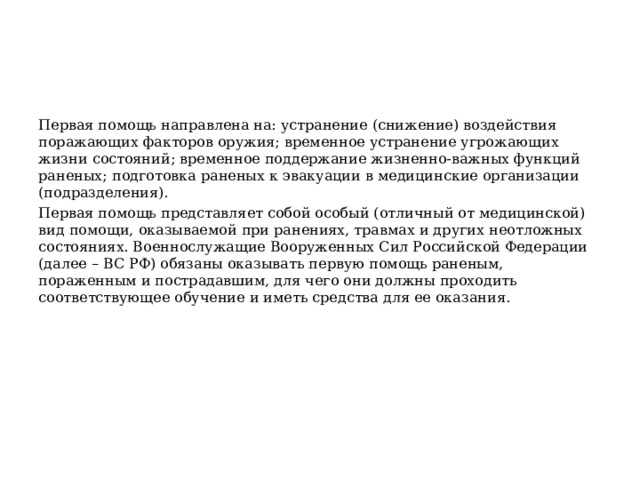 Первая помощь направлена на: устранение (снижение) воздействия поражающих факторов оружия; временное устранение угрожающих жизни состояний; временное поддержание жизненно-важных функций раненых; подготовка раненых к эвакуации в медицинские организации (подразделения). Первая помощь представляет собой особый (отличный от медицинской) вид помощи, оказываемой при ранениях, травмах и других неотложных состояниях. Военнослужащие Вооруженных Сил Российской Федерации (далее – ВС РФ) обязаны оказывать первую помощь раненым, пораженным и пострадавшим, для чего они должны проходить соответствующее обучение и иметь средства для ее оказания. 