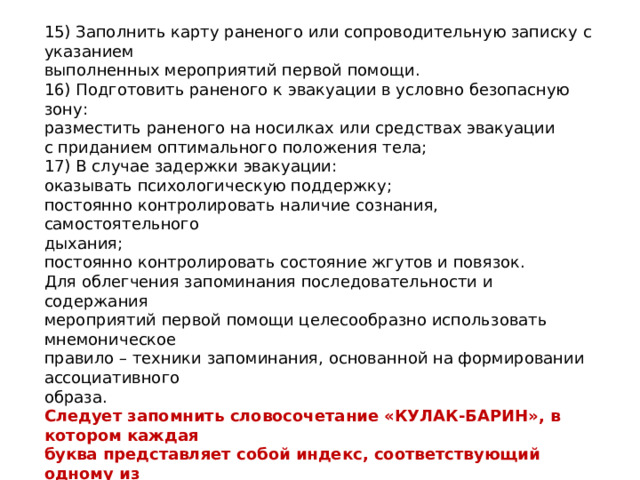 15) Заполнить карту раненого или сопроводительную записку с указанием выполненных мероприятий первой помощи. 16) Подготовить раненого к эвакуации в условно безопасную зону: разместить раненого на носилках или средствах эвакуации с приданием оптимального положения тела; 17) В случае задержки эвакуации: оказывать психологическую поддержку; постоянно контролировать наличие сознания, самостоятельного дыхания; постоянно контролировать состояние жгутов и повязок. Для облегчения запоминания последовательности и содержания мероприятий первой помощи целесообразно использовать мнемоническое правило – техники запоминания, основанной на формировании ассоциативного образа. Следует запомнить словосочетание «КУЛАК-БАРИН», в котором каждая буква представляет собой индекс, соответствующий одному из последовательных мероприятий первой помощи 