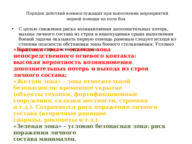  Порядок действий военнослужащих при выполнении мероприятий  первой помощи на поле боя С целью снижения риска возникновения дополнительных потерь, выхода личного состава из строя и недопущения срыва выполнения боевой задачи оказывать первую помощь раненым следует исходя из степени опасности обстановки зоны боевого столкновения. Условно выделяются три тактические зоны. «Красная зона» – опасная зона непосредственного огневого контакта: высокая вероятность возникновения дополнительных потерь и выхода из строя личного состава; « Желтая зона» – зона относительной безопасности: временное укрытие (объекты техники, фортификационные сооружения, складки местности, строения и т.д.). Сохраняется риск поражения личного состава (вторичные ранящие снаряды, рикошеты и т.д.). «Зеленая зона» – условно безопасная зона: риск поражения личного состава минимален. 