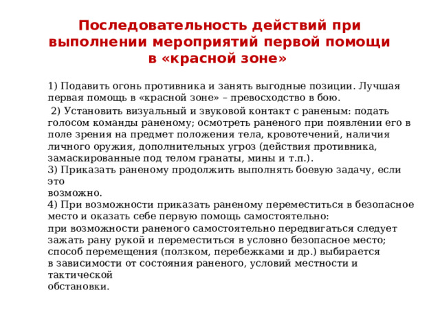 Последовательность действий при выполнении мероприятий первой помощи в «красной зоне» 1) Подавить огонь противника и занять выгодные позиции. Лучшая первая помощь в «красной зоне» – превосходство в бою.  2) Установить визуальный и звуковой контакт с раненым: подать голосом команды раненому; осмотреть раненого при появлении его в поле зрения на предмет положения тела, кровотечений, наличия личного оружия, дополнительных угроз (действия противника, замаскированные под телом гранаты, мины и т.п.). 3) Приказать раненому продолжить выполнять боевую задачу, если это возможно. 4) При возможности приказать раненому переместиться в безопасное место и оказать себе первую помощь самостоятельно: при возможности раненого самостоятельно передвигаться следует зажать рану рукой и переместиться в условно безопасное место; способ перемещения (ползком, перебежками и др.) выбирается в зависимости от состояния раненого, условий местности и тактической обстановки. 