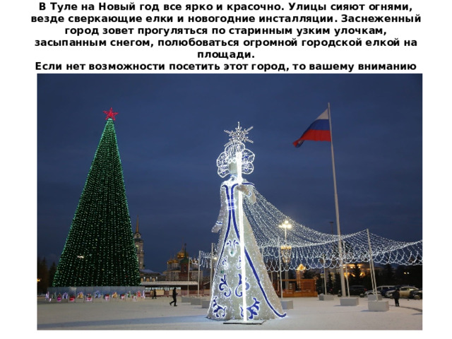 В Туле на Новый год все ярко и красочно. Улицы сияют огнями, везде сверкающие елки и новогодние инсталляции. Заснеженный город зовет прогуляться по старинным узким улочкам, засыпанным снегом, полюбоваться огромной городской елкой на площади.  Если нет возможности посетить этот город, то вашему вниманию предлагается виртуальная экскурсия. 