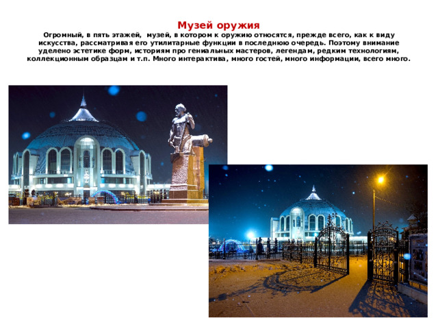 Музей оружия  Огромный, в пять этажей, музей, в котором к оружию относятся, прежде всего, как к виду искусства, рассматривая его утилитарные функции в последнюю очередь. Поэтому внимание уделено эстетике форм, историям про гениальных мастеров, легендам, редким технологиям, коллекционным образцам и т.п. Много интерактива, много гостей, много информации, всего много. 