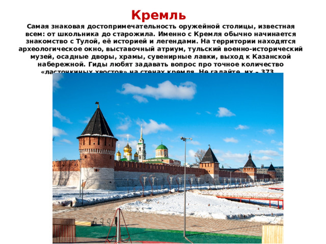    Кремль  Самая знаковая достопримечательность оружейной столицы, известная всем: от школьника до старожила. Именно с Кремля обычно начинается знакомство с Тулой, её историей и легендами. На территории находятся археологическое окно, выставочный атриум, тульский военно-исторический музей, осадные дворы, храмы, сувенирные лавки, выход к Казанской набережной. Гиды любят задавать вопрос про точное количество «ласточкиных хвостов» на стенах кремля. Не гадайте, их – 373. 