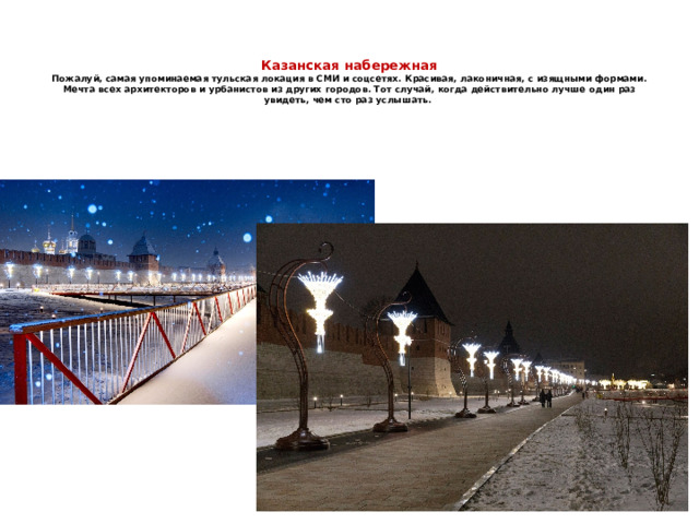   Казанская набережная  Пожалуй, самая упоминаемая тульская локация в СМИ и соцсетях. Красивая, лаконичная, с изящными формами. Мечта всех архитекторов и урбанистов из других городов. Тот случай, когда действительно лучше один раз увидеть, чем сто раз услышать. 