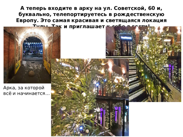 А теперь входите в арку на ул. Советской, 60 и, буквально, телепортируетесь в рождественскую Европу. Это самая красивая и светящаяся локация Тулы. Так и приглашает к себе в гости! Арка, за которой всё и начинается… 